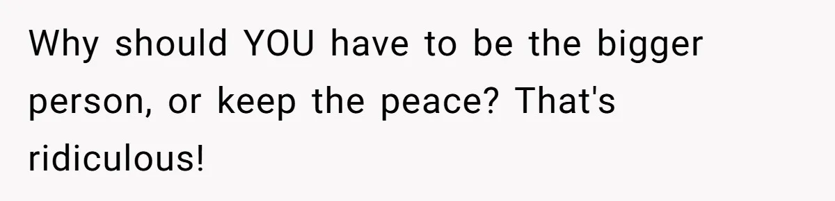 Why should YOU have to be the bigger person, or keep the peace? That's ridiculous!