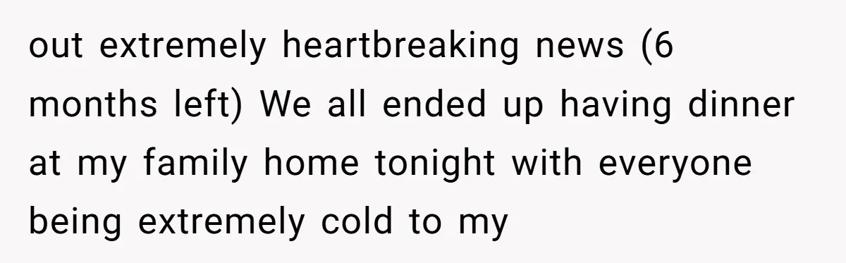 out extremely heartbreaking news (6 months left) We all ended up having dinner at my family home tonight with everyone being extremely cold to my