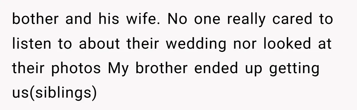 bother and his wife. No one really cared to listen to about their wedding nor looked at their photos My brother ended up getting us(siblings)