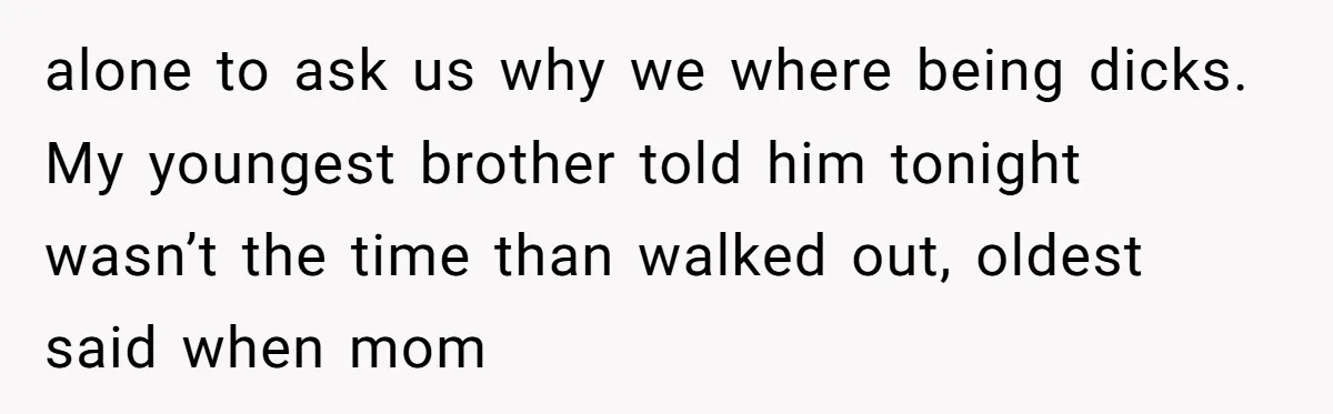 alone to ask us why we where being dicks. My youngest brother told him tonight wasn’t the time than walked out, oldest said when mom