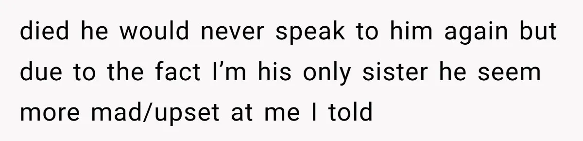 died he would never speak to him again but due to the fact I’m his only sister he seem more mad/upset at me I told