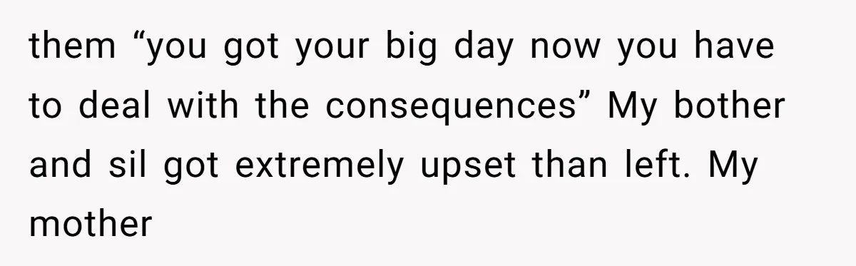 them “you got your big day now you have to deal with the consequences” My bother and sil got extremely upset than left. My mother