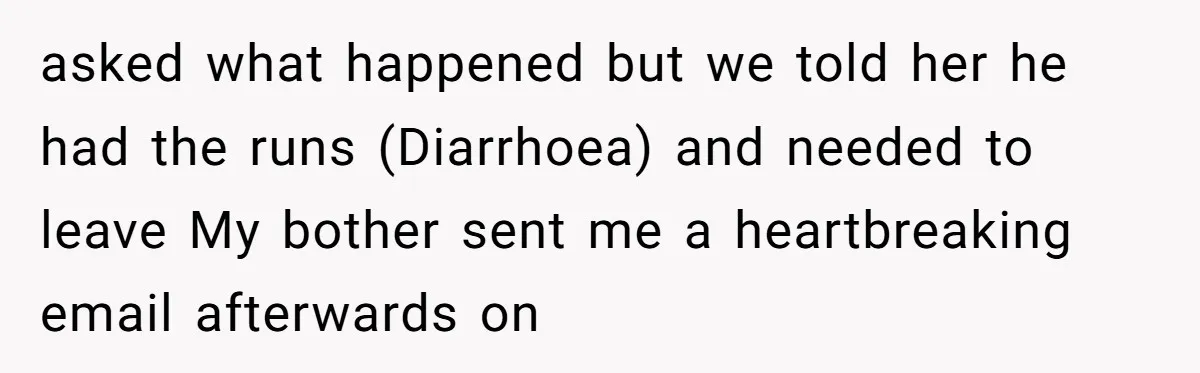 asked what happened but we told her he had the runs (Diarrhoea) and needed to leave My bother sent me a heartbreaking email afterwards on