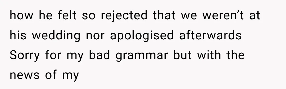 how he felt so rejected that we weren’t at his wedding nor apologised afterwards Sorry for my bad grammar but with the news of my