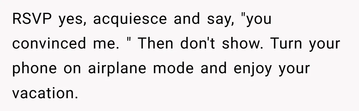 RSVP yes, acquiesce and say, "you convinced me. " Then don't show. Turn your phone on airplane mode and enjoy your vacation.