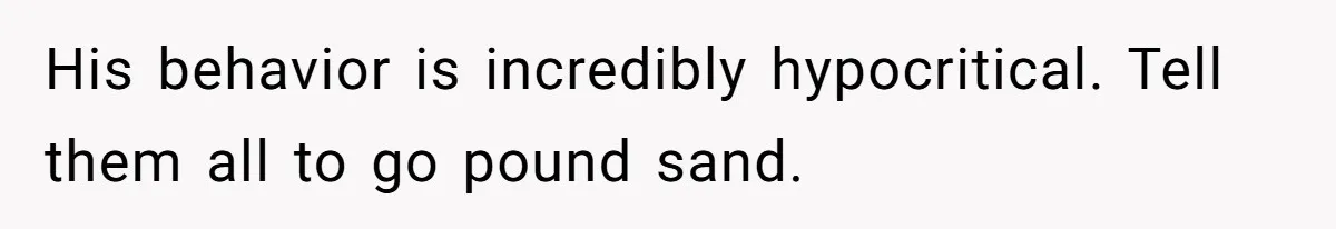 His behavior is incredibly hypocritical. Tell them all to go pound sand.