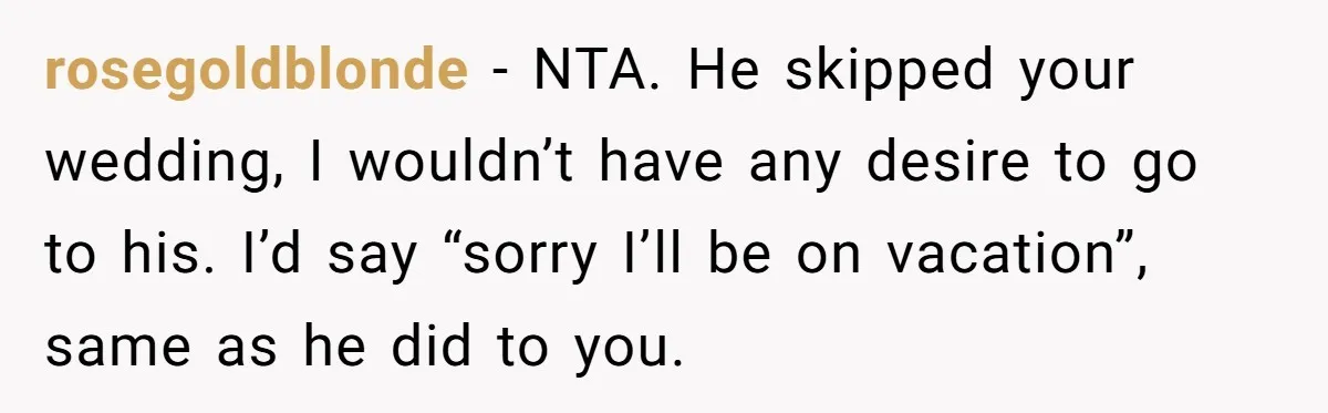 rosegoldblonde − NTA. He skipped your wedding, I wouldn’t have any desire to go to his. I’d say “sorry I’ll be on vacation”, same as he did to you.
