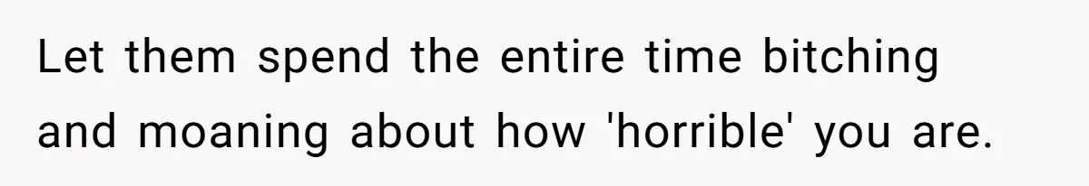 Let them spend the entire time bitching and moaning about how 'horrible' you are.