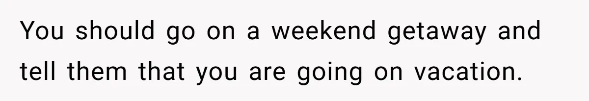 You should go on a weekend getaway and tell them that you are going on vacation.