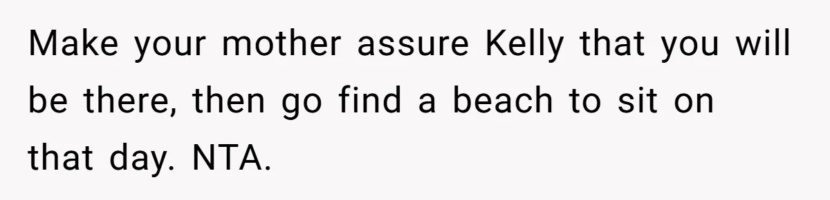 Make your mother assure Kelly that you will be there, then go find a beach to sit on that day. NTA.