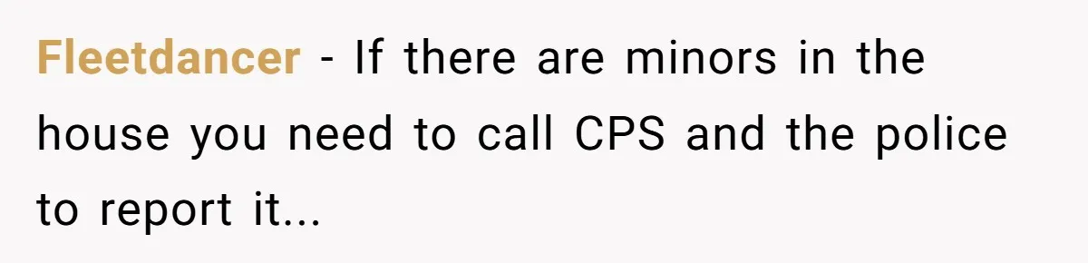 Fleetdancer − If there are minors in the house you need to call CPS and the police to report it...