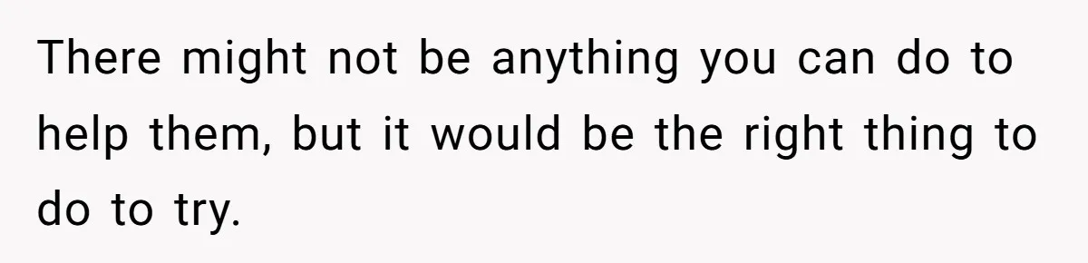 There might not be anything you can do to help them, but it would be the right thing to do to try.