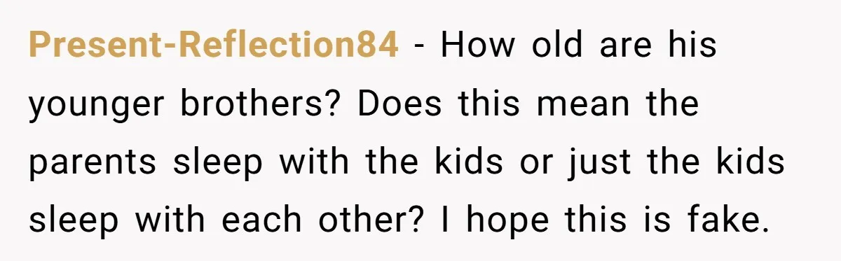 Present-Reflection84 − How old are his younger brothers? Does this mean the parents sleep with the kids or just the kids sleep with each other? I hope this is fake.