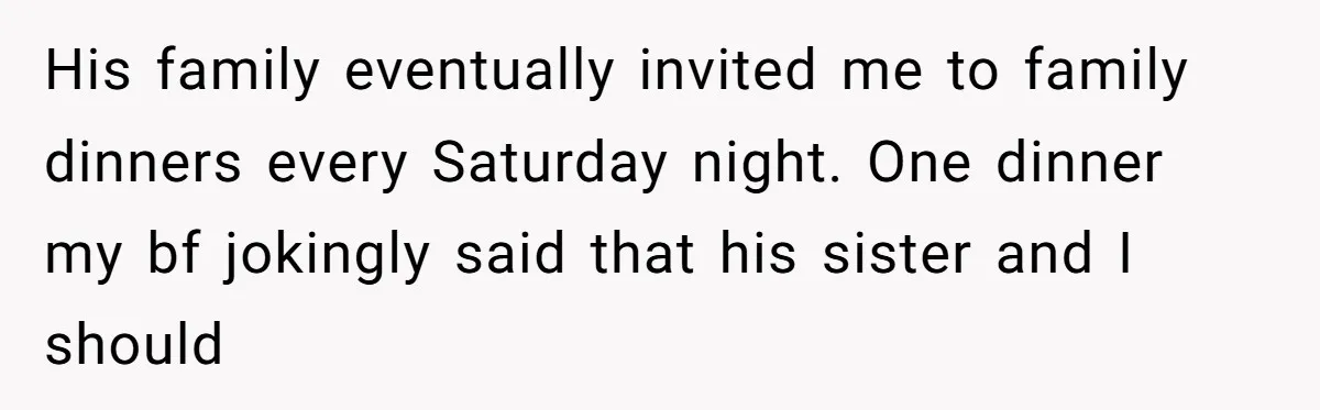 His family eventually invited me to family dinners every Saturday night. One dinner my bf jokingly said that his sister and I should