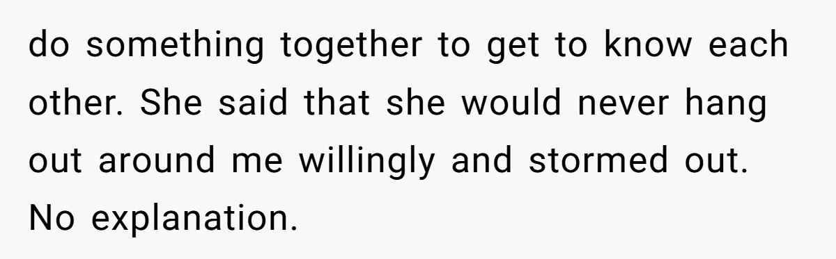 do something together to get to know each other. She said that she would never hang out around me willingly and stormed out. No explanation.
