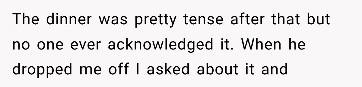 The dinner was pretty tense after that but no one ever acknowledged it. When he dropped me off I asked about it and