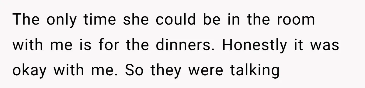 The only time she could be in the room with me is for the dinners. Honestly it was okay with me. So they were talking
