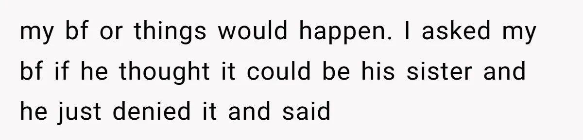 my bf or things would happen. I asked my bf if he thought it could be his sister and he just denied it and said