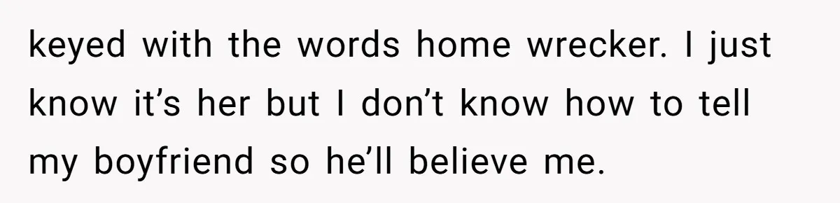 keyed with the words home wrecker. I just know it’s her but I don’t know how to tell my boyfriend so he’ll believe me.