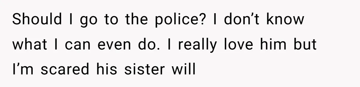 Should I go to the police? I don’t know what I can even do. I really love him but I’m scared his sister will