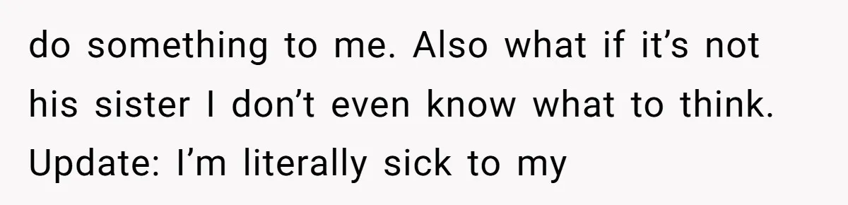 do something to me. Also what if it’s not his sister I don’t even know what to think. Update: I’m literally sick to my