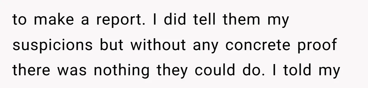 to make a report. I did tell them my suspicions but without any concrete proof there was nothing they could do. I told my