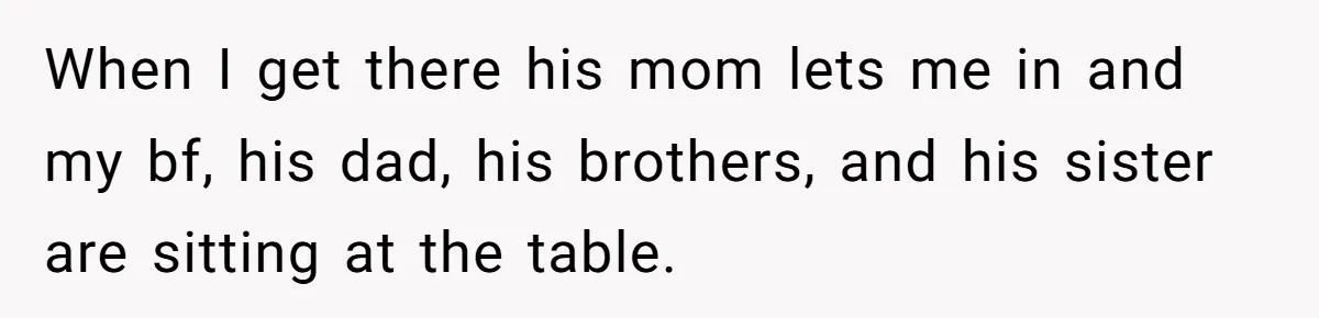 When I get there his mom lets me in and my bf, his dad, his brothers, and his sister are sitting at the table.
