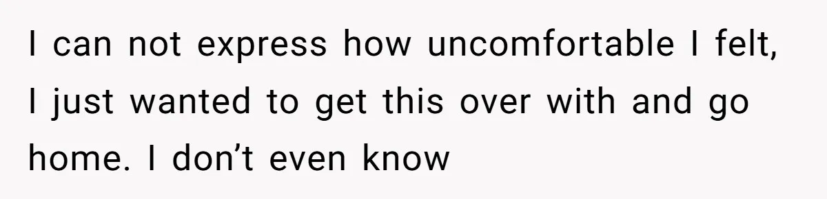 I can not express how uncomfortable I felt, I just wanted to get this over with and go home. I don’t even know
