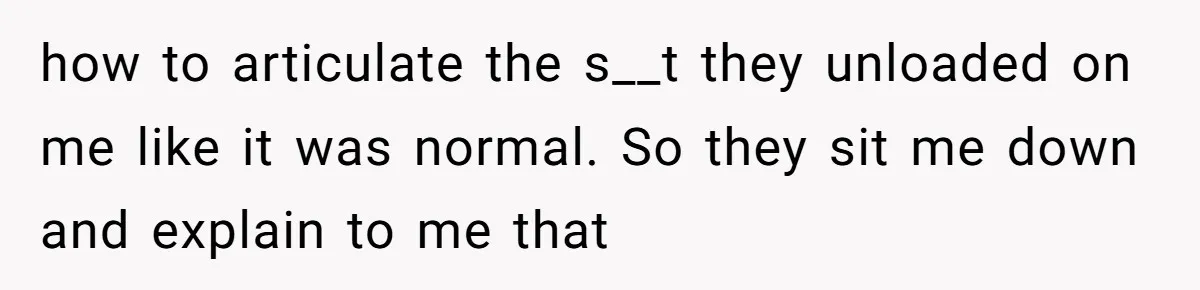 how to articulate the s__t they unloaded on me like it was normal. So they sit me down and explain to me that