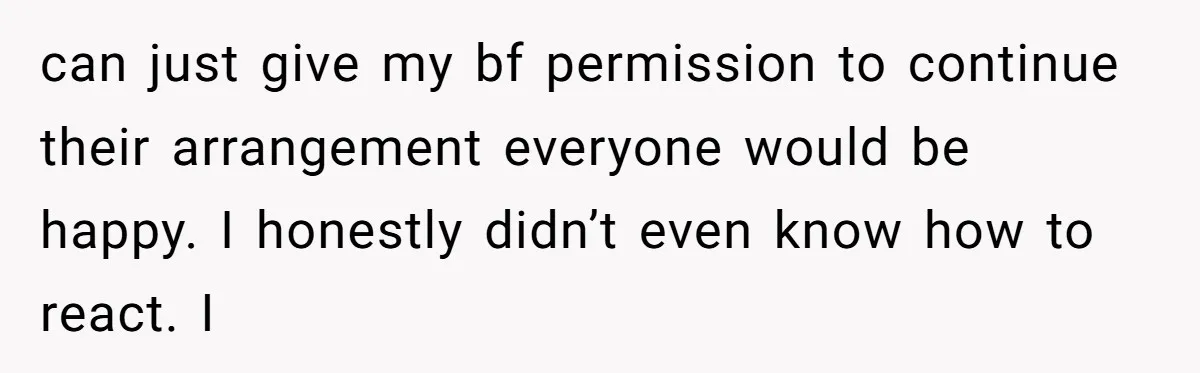 can just give my bf permission to continue their arrangement everyone would be happy. I honestly didn’t even know how to react. I