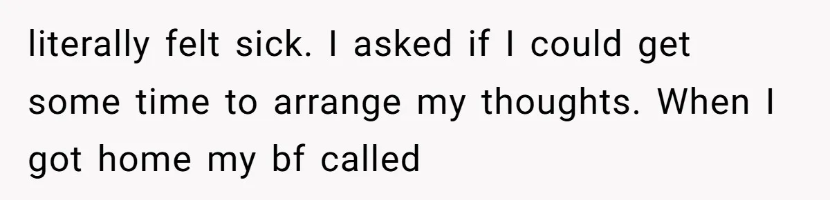 literally felt sick. I asked if I could get some time to arrange my thoughts. When I got home my bf called