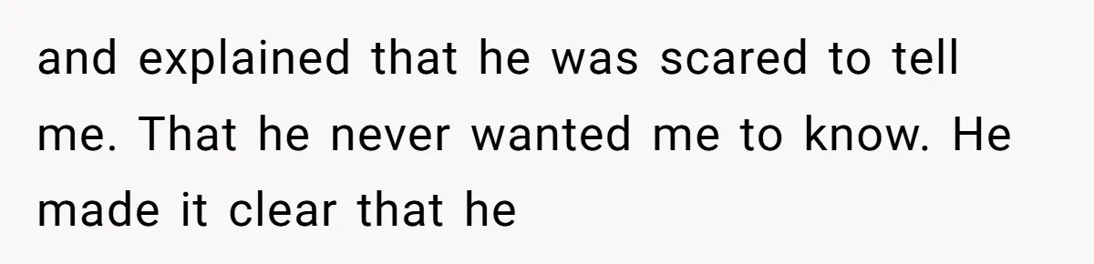 and explained that he was scared to tell me. That he never wanted me to know. He made it clear that he