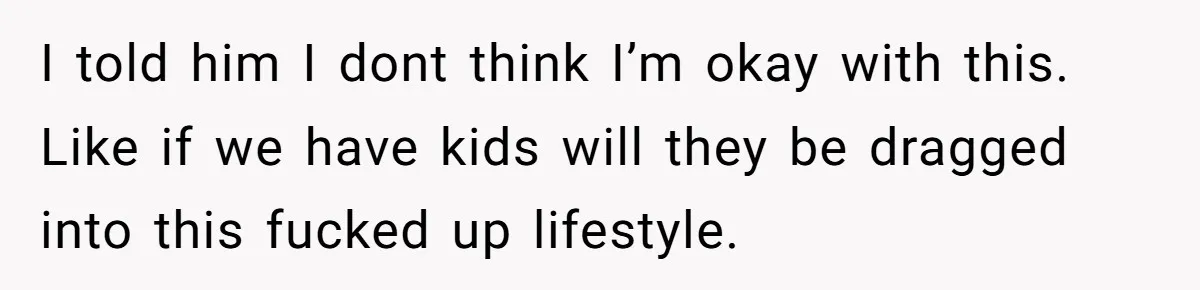 I told him I dont think I’m okay with this. Like if we have kids will they be dragged into this fucked up lifestyle.
