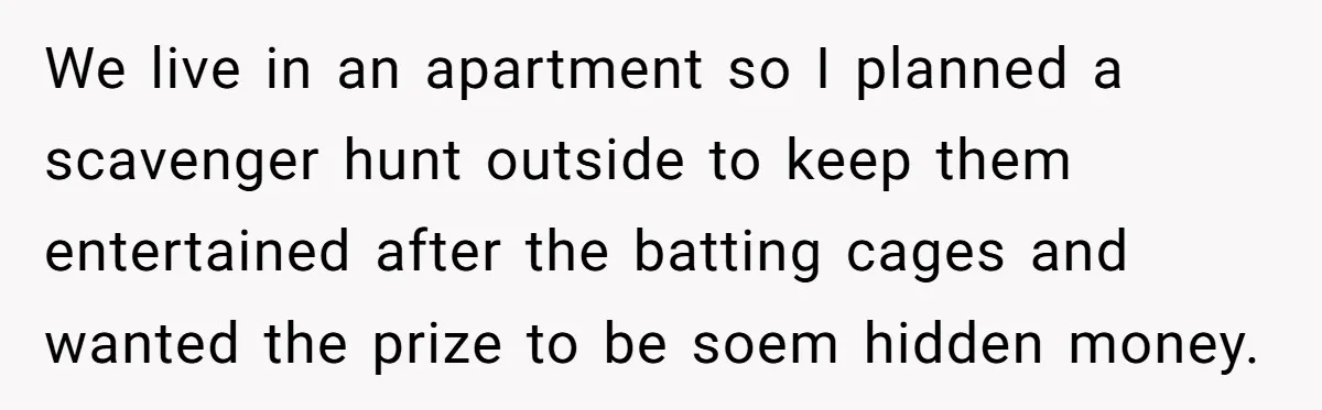 We live in an apartment so I planned a scavenger hunt outside to keep them entertained after the batting cages and wanted the prize to be soem hidden money.