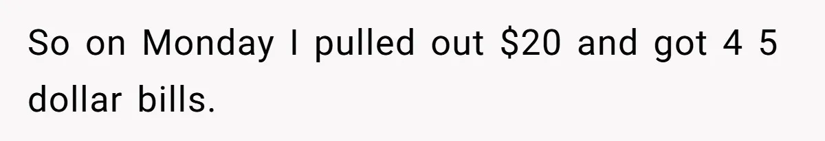 So on Monday I pulled out $20 and got 4 5 dollar bills.