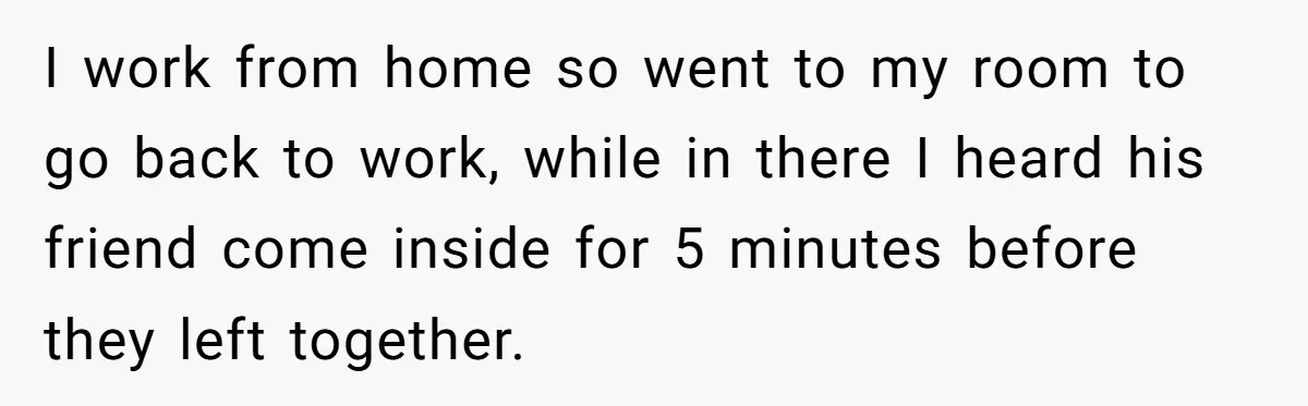 I work from home so went to my room to go back to work, while in there I heard his friend come inside for 5 minutes before they left together.