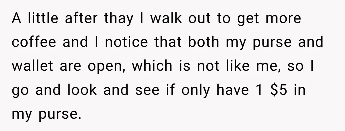 A little after thay I walk out to get more coffee and I notice that both my purse and wallet are open, which is not like me, so I go...