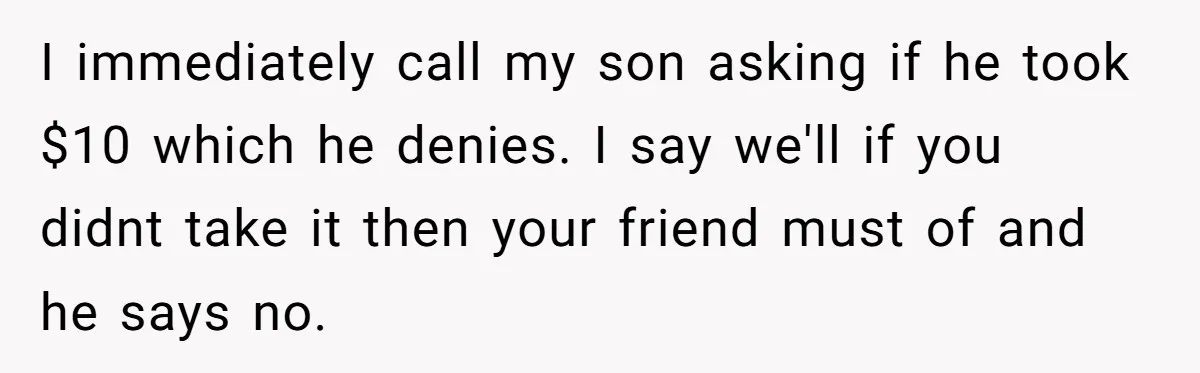 I immediately call my son asking if he took $10 which he denies. I say we'll if you didnt take it then your friend must of and he says no.