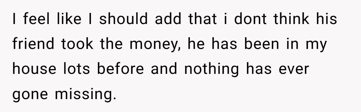 I feel like I should add that i dont think his friend took the money, he has been in my house lots before and nothing has ever gone missing.