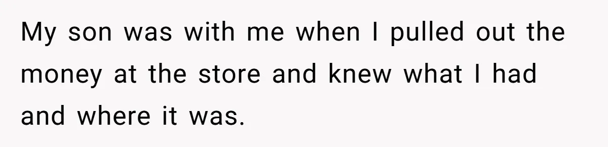 My son was with me when I pulled out the money at the store and knew what I had and where it was.