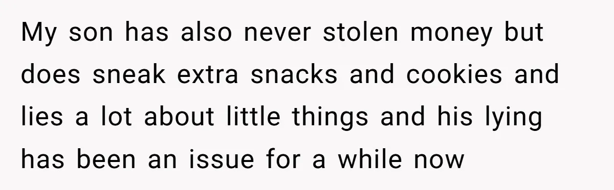 My son has also never stolen money but does sneak extra snacks and cookies and lies a lot about little things and his lying has been an issue for a...
