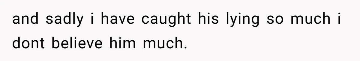 and sadly i have caught his lying so much i dont believe him much.