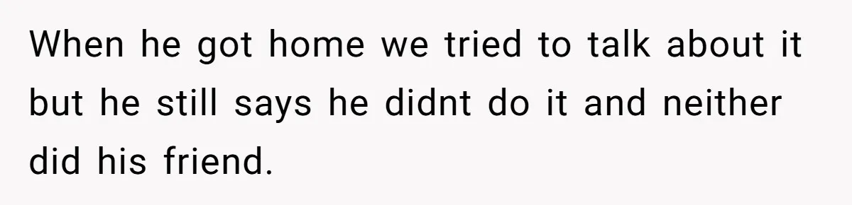 When he got home we tried to talk about it but he still says he didnt do it and neither did his friend.