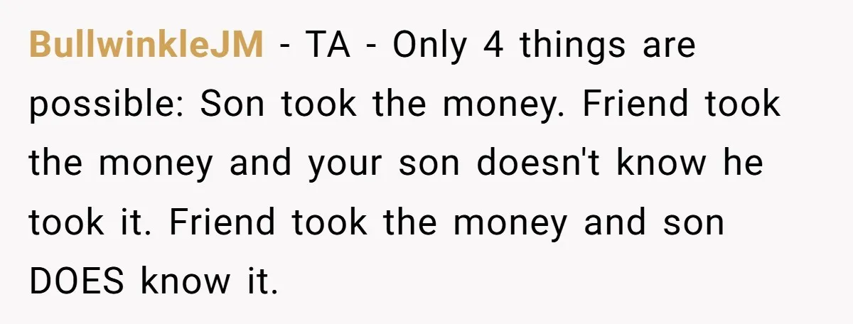 BullwinkleJM − TA - Only 4 things are possible: Son took the money. Friend took the money and your son doesn't know he took it. Friend took the money and...