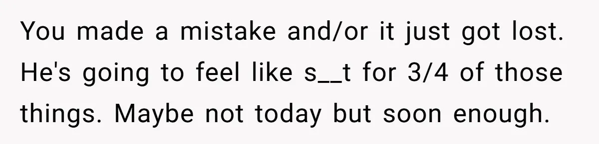 You made a mistake and/or it just got lost. He's going to feel like s__t for 3/4 of those things. Maybe not today but soon enough.