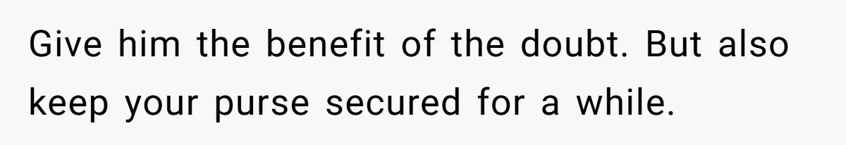 Give him the benefit of the doubt. But also keep your purse secured for a while.