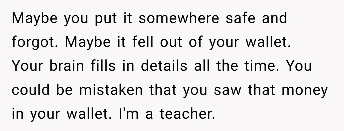 Maybe you put it somewhere safe and forgot. Maybe it fell out of your wallet. Your brain fills in details all the time. You could be mistaken that you saw...