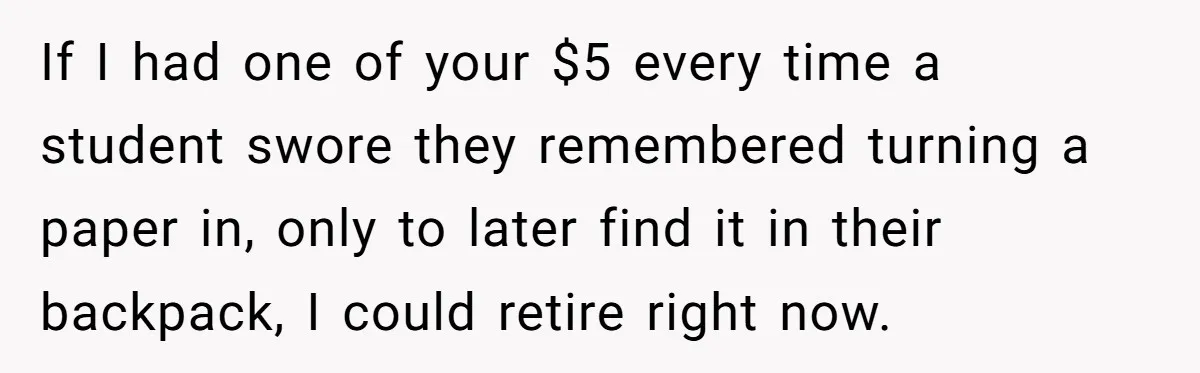 If I had one of your $5 every time a student swore they remembered turning a paper in, only to later find it in their backpack, I could retire right...