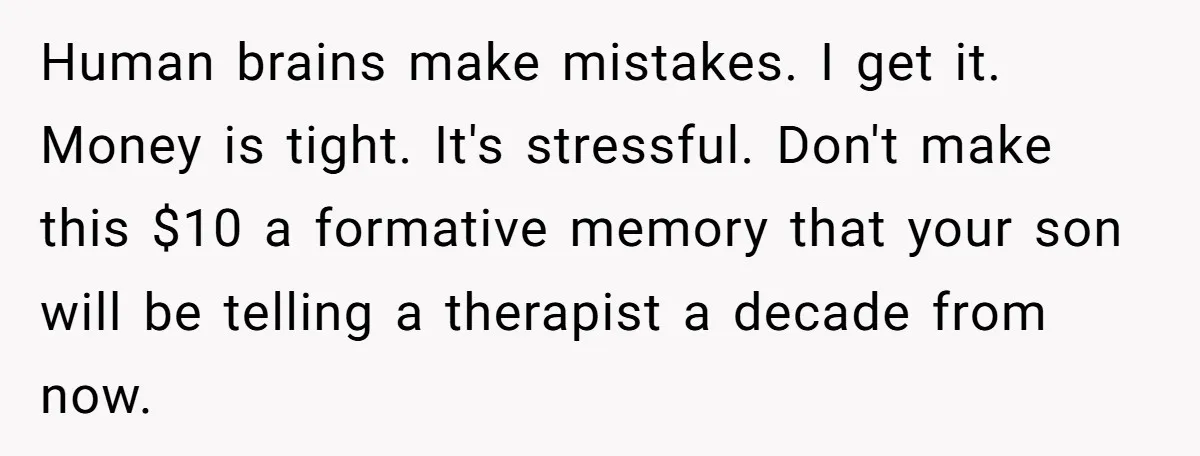 Human brains make mistakes. I get it. Money is tight. It's stressful. Don't make this $10 a formative memory that your son will be telling a therapist a decade from...