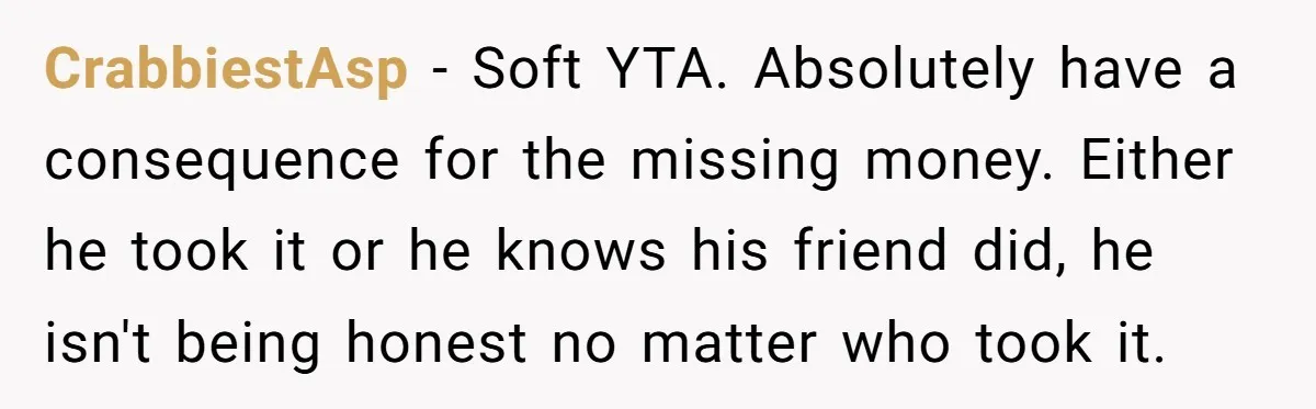 CrabbiestAsp − Soft YTA. Absolutely have a consequence for the missing money. Either he took it or he knows his friend did, he isn't being honest no matter who took...
